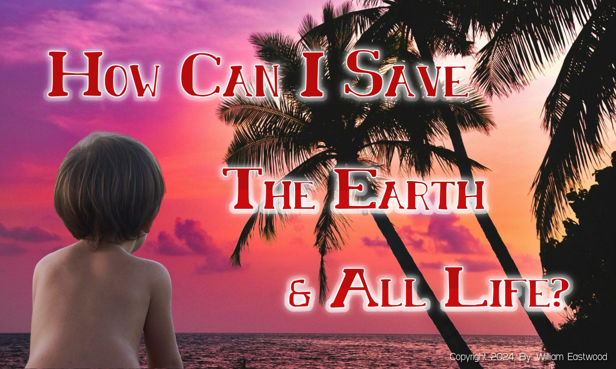 How Can I Save the Earth, Planet, World, Mankind, Myself, Everyone & All Life?